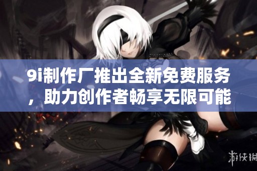 9i制作厂推出全新免费服务，助力创作者畅享无限可能