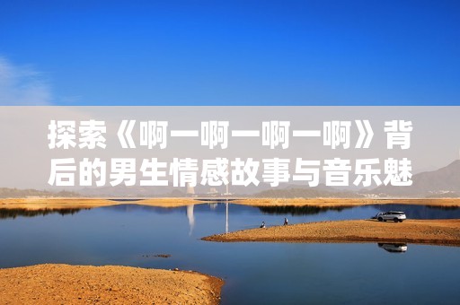 探索《啊一啊一啊一啊》背后的男生情感故事与音乐魅力