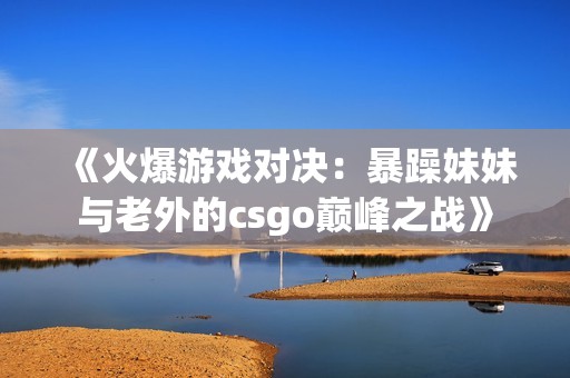 《火爆游戏对决：暴躁妹妹与老外的csgo巅峰之战》