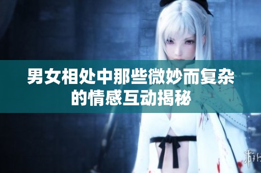 男女相处中那些微妙而复杂的情感互动揭秘