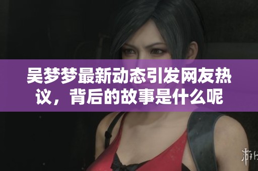 吴梦梦最新动态引发网友热议，背后的故事是什么呢