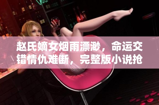 赵氏嫡女烟雨漂渺，命运交错情仇难断，完整版小说抢先看