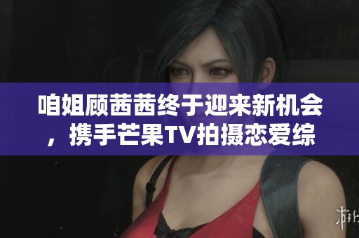咱姐顾茜茜终于迎来新机会，携手芒果TV拍摄恋爱综艺节目