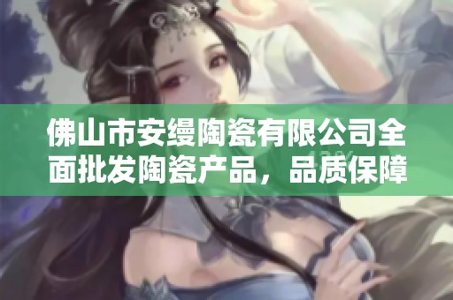 佛山市安缦陶瓷有限公司全面批发陶瓷产品，品质保障服务优良