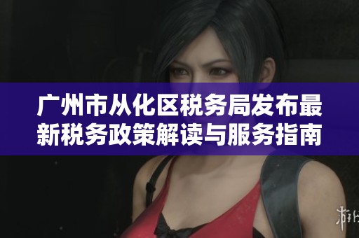广州市从化区税务局发布最新税务政策解读与服务指南