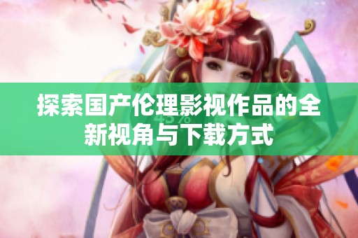 探索国产伦理影视作品的全新视角与下载方式