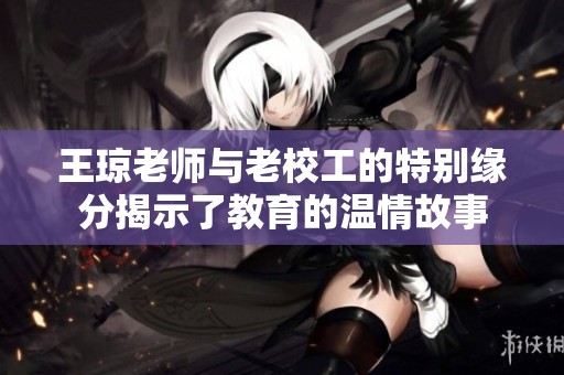 王琼老师与老校工的特别缘分揭示了教育的温情故事
