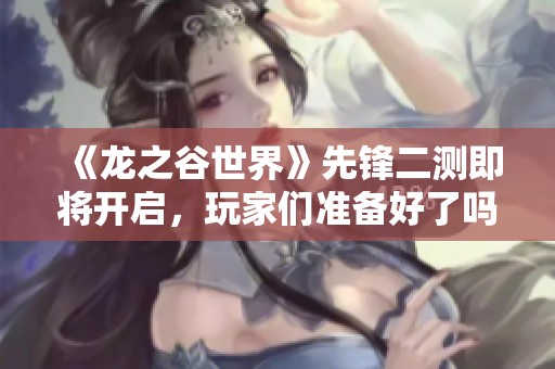 《龙之谷世界》先锋二测即将开启，玩家们准备好了吗