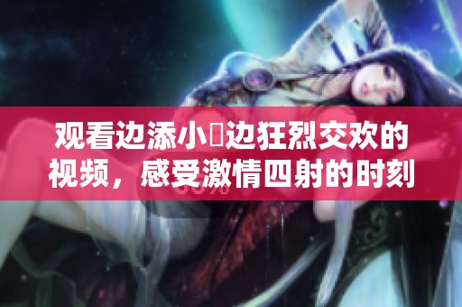 观看边添小泬边狂烈交欢的视频，感受激情四射的时刻