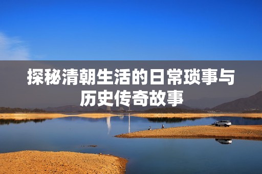 探秘清朝生活的日常琐事与历史传奇故事