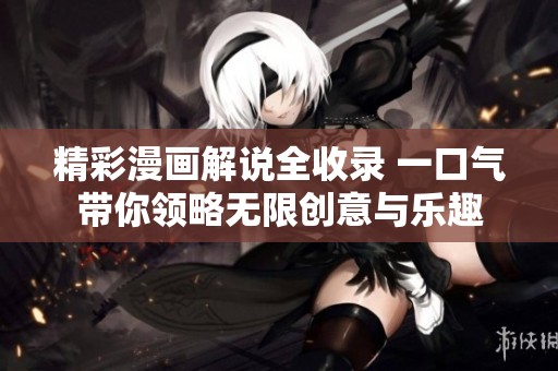 精彩漫画解说全收录 一口气带你领略无限创意与乐趣