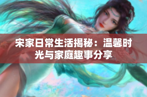 宋家日常生活揭秘：温馨时光与家庭趣事分享
