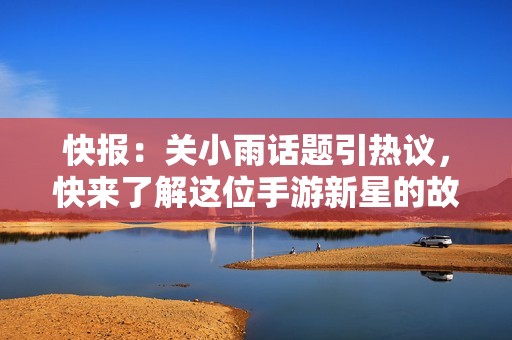 快报：关小雨话题引热议，快来了解这位手游新星的故事