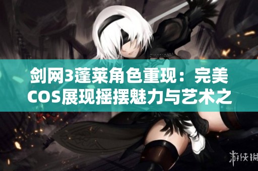 剑网3蓬莱角色重现：完美COS展现摇摆魅力与艺术之美