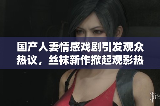 国产人妻情感戏剧引发观众热议，丝袜新作掀起观影热潮