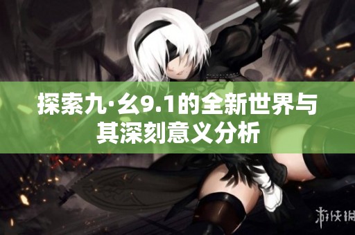 探索九·幺9.1的全新世界与其深刻意义分析