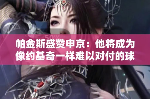 帕金斯盛赞申京：他将成为像约基奇一样难以对付的球员
