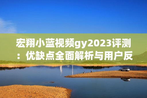 宏翔小蓝视频gy2023评测：优缺点全面解析与用户反馈汇总