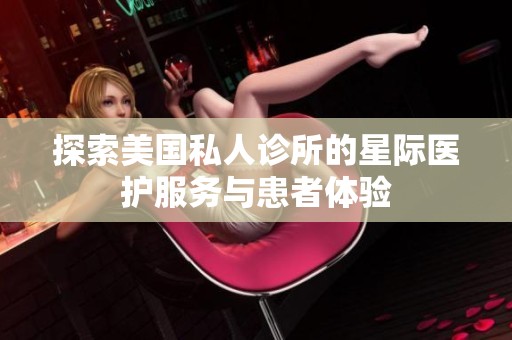 探索美国私人诊所的星际医护服务与患者体验