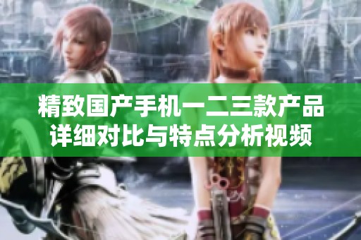 精致国产手机一二三款产品详细对比与特点分析视频