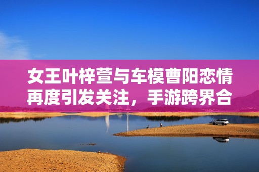 女王叶梓萱与车模曹阳恋情再度引发关注，手游跨界合作成热点