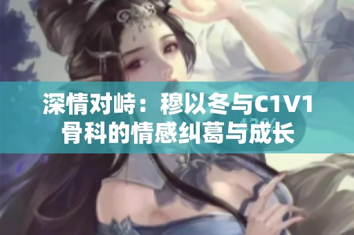 深情对峙：穆以冬与C1V1骨科的情感纠葛与成长