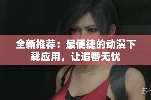 全新推荐：最便捷的动漫下载应用，让追番无忧