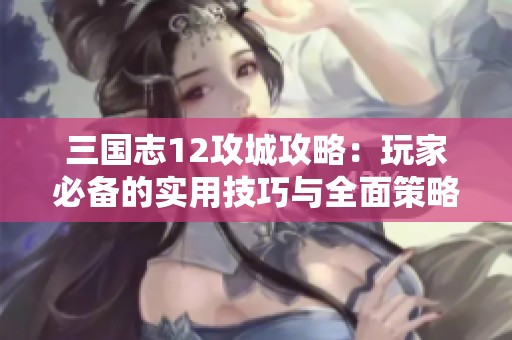 三国志12攻城攻略：玩家必备的实用技巧与全面策略解析
