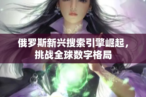 俄罗斯新兴搜索引擎崛起，挑战全球数字格局