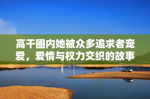 高干圈内她被众多追求者宠爱，爱情与权力交织的故事