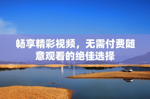 畅享精彩视频，无需付费随意观看的绝佳选择