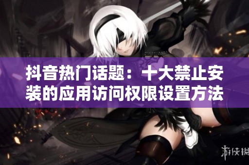 抖音热门话题：十大禁止安装的应用访问权限设置方法解析