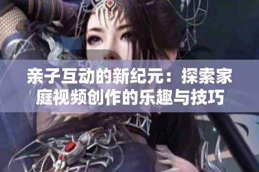 亲子互动的新纪元：探索家庭视频创作的乐趣与技巧