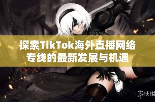 探索TikTok海外直播网络专线的最新发展与机遇