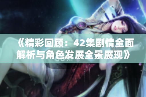 《精彩回顾：42集剧情全面解析与角色发展全景展现》
