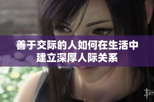 善于交际的人如何在生活中建立深厚人际关系
