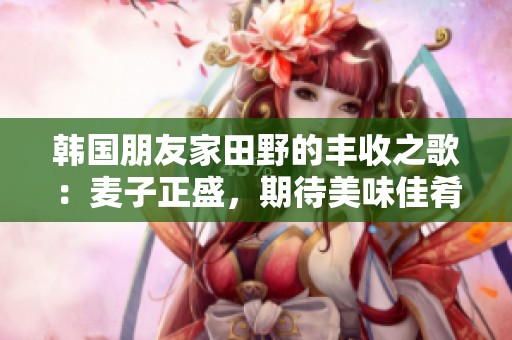 韩国朋友家田野的丰收之歌：麦子正盛，期待美味佳肴