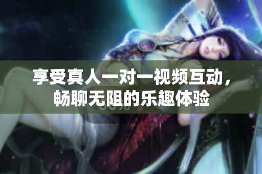 享受真人一对一视频互动，畅聊无阻的乐趣体验