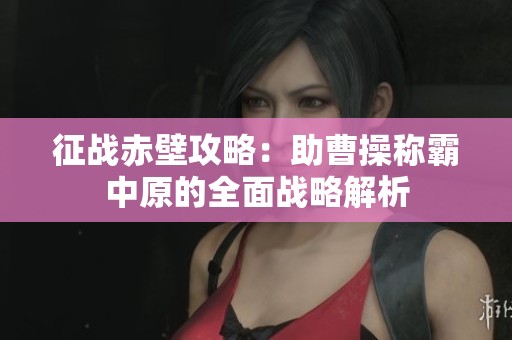 征战赤壁攻略：助曹操称霸中原的全面战略解析