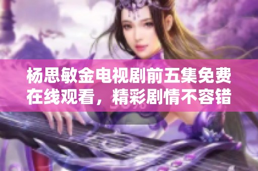 杨思敏金电视剧前五集免费在线观看，精彩剧情不容错过