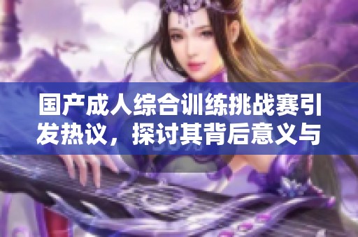 国产成人综合训练挑战赛引发热议，探讨其背后意义与影响