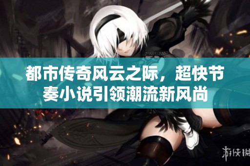 都市传奇风云之际，超快节奏小说引领潮流新风尚