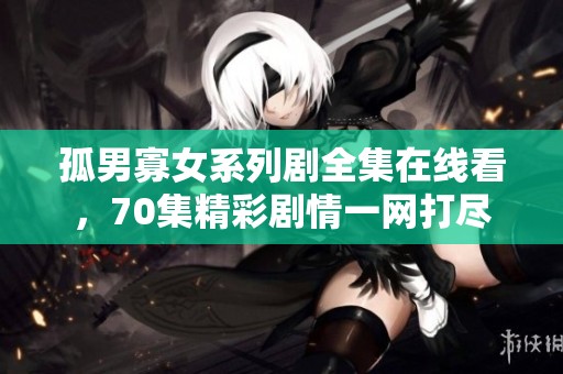 孤男寡女系列剧全集在线看，70集精彩剧情一网打尽