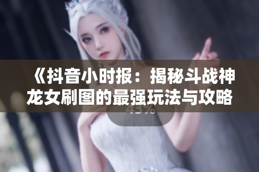 《抖音小时报：揭秘斗战神龙女刷图的最强玩法与攻略》