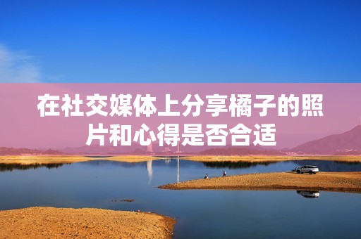 在社交媒体上分享橘子的照片和心得是否合适