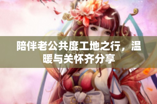 陪伴老公共度工地之行，温暖与关怀齐分享