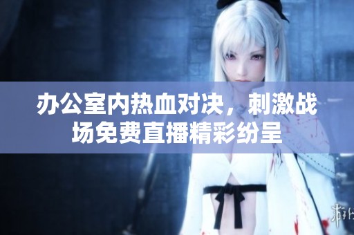 办公室内热血对决，刺激战场免费直播精彩纷呈
