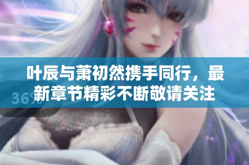 叶辰与萧初然携手同行，最新章节精彩不断敬请关注