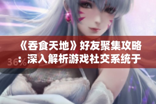 《吞食天地》好友聚集攻略：深入解析游戏社交系统于大理手游网