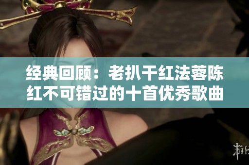 经典回顾：老扒干红法蓉陈红不可错过的十首优秀歌曲
